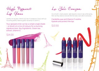 4141
High Pigment
Lip Gloss
Lavishly rich lip gloss. Drench your lips in sumptuous colour with our
nourishing blends, featuring green tea extract & vitamin E.
Your glossed smile can be a simple single shade
- or brush on a mix of colours for a stunning
signature look. Key Ingredients: Green tea
extract, Vitamin E.
$14.00
Le Joli Crayon
Our smooth, creamy lipstick, adds beautiful colour to lips whilst giving
them all they need to look and feel their best, even after its removed.
Candelilla wax and Vitamin E soothe,
hydrate and protect the lips.
$13.50
 