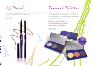 4343
Personal Palettes
Like the look of a few things? Our personal palettes give
you the freedom to mix and match your own colours
and get that perfect combination. It works out cheaper
than buying singles too!
Mix and Match: Blusher,
Fine Powder Eye Shadow
& Illuminating Powder.
$36.00
SAVE
MONEY
on each
shade you
choose!
Lip Pencil
No smudging or budging but still soft and smooth, this lip liner defines
lip contours and helps lipstick to last longer.
$11.50
 