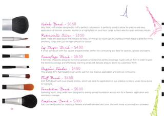44
Kabuki Brush - $6.50
Very thick, soft bristles designed to buff a perfect complexion. Is perfectly sized to allow for precise and easy
application of bronzer, powder, blusher or a highlighter on your face. Large surface area for quick and easy results.
Retractable Silver - $3.50
Sleek, metal encased brush that retracts for easy, on-the-go lip touch ups. Its slightly pointed shape is great for lining
and filling in lips with just the right amount of colour.
Lip Shaper Brush - $4.00
A small, soft brush with ﬂat, square shaped bristles perfect for contouring lips. Best for lipsticks, glosses and balms.
Camouflage Brush - $6.50
A ﬂat head of bristles designed to evenly spread concealers for perfect coverage. Super soft yet firm in order to give
the desired coverage and effortlessly reaching small and delicate areas to blend to a seamless finish.
Angular Shader - $4.50
This angled, firm, ﬂat-headed brush works well for eye shadow application and precise contouring.
Fluff Brush - $5.50
Soft, ﬂuffy brush with oval shaped bristles, which are ideal for application of eye shadow to lids or under brow bone
to highlight.
Foundation Brush - $6.00
Featuring a soft, long, wide head designed to evenly spread foundation across skin for a ﬂawless application and
seamless coverage.
Complexion Brush - $7.00
Full, rounded bristles for creating a ﬂawless and well-blended skin tone. Use with loose or pressed face powders.
44
Featuring a soft, long, wide head designed to evenly spread foundation across skin for a ﬂawless application and
seamless coverage.
Complexion Brush -
Full, rounded bristles for creating a ﬂawless and well-blended skin tone. Use with loose or pressed face powders.
 