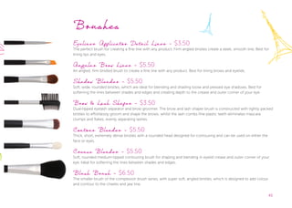 45
Brushes
Eyeliner Applicator Detail Liner - $3.50
The perfect brush for creating a fine line with any product. Firm angled bristles create a sleek, smooth line. Best for
lining lips and eyes.
Angular Brow Liner - $5.50
An angled, firm bristled brush to create a fine line with any product. Best for lining brows and eyelids.
Shadow Blender - $5.50
Soft, wide, rounded bristles, which are ideal for blending and shading loose and pressed eye shadows. Best for
softening the lines between shades and edges and creating depth to the crease and outer corner of your eye.
Brow & Lash Shaper - $3.50
Dual-tipped eyelash separator and brow groomer. The brow and lash shaper brush is constructed with tightly packed
bristles to effortlessly groom and shape the brows, whilst the lash combs fine plastic teeth eliminates mascara
clumps and ﬂakes, evenly separating lashes.
Contour Blender - $5.50
Thick, short, extremely dense bristles with a rounded head designed for contouring and can be used on either the
face or eyes.
Crease Blender - $5.50
Soft, rounded medium-tipped contouring brush for shaping and blending in eyelid crease and outer corner of your
eye. Ideal for softening the lines between shades and edges.
Blush Brush - $6.50
The smaller brush of the complexion brush series, with super soft, angled bristles, which is designed to add colour
and contour to the cheeks and jaw line.
 