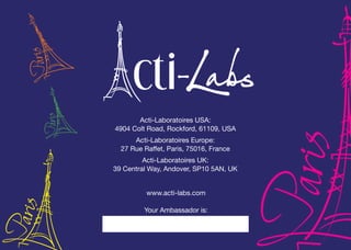 Acti-Laboratoires USA:
4904 Colt Road, Rockford, 61109, USA
Acti-Laboratoires Europe:
27 Rue Raffet, Paris, 75016, France
Acti-Laboratoires UK:
39 Central Way, Andover, SP10 5AN, UK
www.acti-labs.com
Your Ambassador is:
 