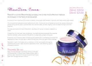 MesoDerm Cream
Mesolift or active Mesotherapy is today one of the most effective medical		
techniques in the field of revitalisation.
It consists of micro-injections of a cocktail of vitamins, amino acids, trace elements, hyaluronic acid, plant extracts and minerals.
This innovative and high-performance method has its limits, including the risk of hematomas due to the rupture of tiny blood
vessels during injection, pain in sensitive areas (neck and décolleté), possible unsightly marks and finally the high cost of the
treatment.
The high-performance formula of MesoDerm uses Meso-Lift inspired innovations, adapted to a
cream.
Change how your skin looks, feels and behaves. This highly advanced proprietary Neuropeptide
treatment activates surface renewal of the dermis to reveal visibly younger looking skin.
It addresses loss of elasticity while re-energising and hydrating skin. It dramatically diminishes the
appearance of deep lines and helps to reduce wrinkles and correct the signs of photo damage.
MesoDerm Cream is formulated with a combination of the most powerful anti-ageing
ingredients that nourish, repair and lift the appearance of skin, while delivering superior
antioxidant protection.
Directions for use:
Apply morning and night to the entire contours of the face
avoiding eye area. Or, for an Instant Radiance Mask, apply a
generous layer, leave for 20 mins,blot excess off with tissue
paper with massage over face contours.
Lab Direct Price (US):
(50ml): $39.50
(20ml): $25.00
11
 