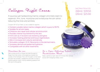 13
Collagen Night Cream
A luxurious yet hardworking marine collagen enriched cream to
replenish, firm, tone, moisturise and re-texturise the skin whilst
reducing fine lines and wrinkles.
Contains SPF 15 Sun Filters, so also suitable for daytime.
•	Contains soluble native marine collagen which is pure to 99.7%
•	Suitable for all skin types.
•	Enhances skin repair and cellular reconstruction.
•	Provides intense nourishment to the skin.
•	Firms skin as it recovers lost resiliency and glow.
•	Increases healing potential and tissue regeneration.
•	Aids in increases skin volume and density.
•	Stimulates collagen I & IV, fibronectin in the dermal matrix.
•	Increases dermal and epidermal hydration.
•	Compatible with all other treatments.
Directions for use:
Take a small amount on finger and slide the pads of
fingers from the center of the eyebrows towards the
outside of the forehead. Then with the palms of the hand
proceed over temples, cheekbones and sides of nose in
a gentle patting motion. End by sweeping upwards from
the neck to the jawline.
As a Super Hydrating Instant
Revitalisation Mask:
Apply a generous layer, leave 20 minutes then remove
excess with Energising Vitality Lotion.
Hot Tip:
Take any surplus
cream onto the back
of the hands to help
counteract signs
of dehydration and
ageing.
Lab Direct Price (US):
(50ml): $39.50
(20ml): $25.00
 