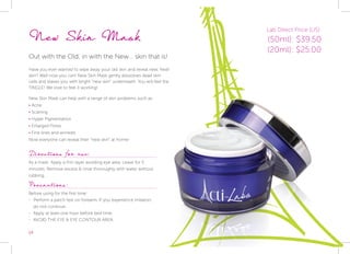 14
New Skin Mask
Out with the Old, in with the New... skin that is!
Have you ever wanted to wipe away your old skin and reveal new, fresh
skin? Well now you can! New Skin Mask gently disssolves dead skin
cells and leaves you with bright “new skin” underneath. You will feel the
TINGLE! We love to feel it working!
New Skin Mask can help with a range of skin problems such as:
• Acne
• Scarring
• Hyper Pigmentation
• Enlarged Pores
• Fine lines and wrinkles
Now everyone can reveal their “new skin” at home!
Directions for use:
As a mask: Apply a thin layer avoiding eye area. Leave for 5
minutes. Remove excess & rinse thoroughly with water without
rubbing.
Precautions:
Before using for the first time:
-- Perform a patch test on forearm. If you experience irritation,
do not continue.
-- Apply at least one hour before bed time.
-- AVOID THE EYE & EYE CONTOUR AREA.
Lab Direct Price (US):
(50ml): $39.50
(20ml): $25.00
 