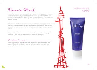 15
Vesuvio Mask
Here at Acti-Labs, we don’t believe in forcing natural oils out of your skin in order to
control it. We believe, if you treat it right, it will reward you with GLOWING skin.
Our Vesuvio Mineral Mask is all about putting goodness INTO your skin rather than
drawing any out.
Did you know that blemishes are caused by your skin not working properly to balance
itself out? By drawing the oil out, it’s a temporary fix - your skin will have less oil/
breakouts at the time. Teach your skin to balance itself and you will fix the problem
forever!
Not only is our mask great for breakouts/acne, it’s also great for anti-ageing and re-
balancing. Giving your skin that overall GLOW that we all long for.
Directions for use:
Using your fingertips, apply an even layer all over your face avoiding eye area.
Leave on for 10-20 minutes and wash off with warm water. Finish with your
favourite Acti moisturiser.
Lab Direct Price (US):
$17.00
 