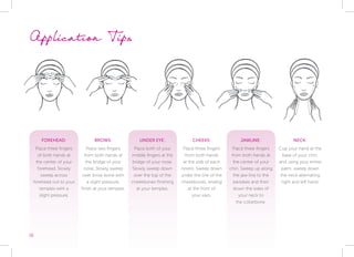 FOREHEAD:
Place three fingers
of both hands at
the center of your
forehead. Slowly
sweep across
forehead out to your
temples with a
slight pressure.
BROWS:
Place two fingers
from both hands at
the bridge of your
nose. Slowly sweep
over brow bone with
a slight pressure,
finish at your temples.
UNDER EYE:
Place both of your
middle fingers at the
bridge of your nose.
Slowly sweep down
over the top of the
cheekbones finishing
at your temples.
CHEEKS:
Place three fingers
from both hands
at the side of each
nostril. Sweep down
under the line of the
cheekbones, ending
at the front of
your ears.
JAWLINE:
Place three fingers
from both hands at
the center of your
chin. Sweep up along
the jaw line to the
earlobes and then
down the sides of
your neck to
the collarbone.
NECK:
Cup your hand at the
base of your chin,
and using your entire
palm, sweep down
the neck alternating
right and left hand.
Application Tips
16
 