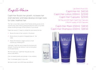 17
Lab Direct Price (US):
Capill-Hair Kit: $42.50
Capill-Hair Lotion (150ml): $23.00
Capill-Hair Capsules: $23.00
60 Day and 60 Night Capill-Hair Capsules
1 Month supply of 120 Capsules
Capill-Hair
Capill-Hair Boosts hair growth, increases hair
shaft diameter and helps develop stronger roots
for fuller, healthier hair.
Thin hair is most often a result of hair follicles lacking access to the
nutrients they need. Either by being blocked from them or by there
simply not being enough of them present in your blood.
Capill-Hair works in 3 ways to combat this and restore the hair.
1) 	 Boosts the level of hair nutrients in the blood.
2) 	 Boosts blood circulation to targeted areas of 	 the
scalp.
3) 	 Allows the follicles to regain access to more
nutrients by inhibiting DHT.
Used daily, Capill-Hair will increase the thickness and
strength of existing hair follicles. It will not bring back
to life dead follicles.
We must warn you, Capill-Hair may give you two
serious side effects...
One: Increased growth and strength in nail condition.
Two: A noticeable ‘glow’ to your skin.
We have to admit, we LOVE these side effects!
Capill-Hair Mask (150ml): $18.50
Capill-Hair Shampoo (150ml): $18.50
 