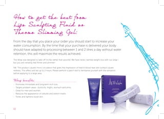 22
How to get the best from 			
Lipo Sculpting Fluid or 			
Thermo Slimming Gel:
From the day that you place your order you should start to increase your
water consumption. By the time that your purchase is delivered your body
should have adapted to processing between 1 and 2 litres a day without water
retention, this will maximize the results achieved.
The Wrap was designed to take off inches rather than pounds! We have never claimed weight loss with our wrap -
but you will certainly feel firmer and slimmer!
NB: This product causes micro circulation that gives the impression of heat & blood near skin surface causes
redness. This effect will last up to 2 hours. Please perform a patch test to familiarise yourself with the sensation
before applying to a large area.
Wrap benefits:
-- Promotes immediate and long-term inch loss.
-- Targets problem areas - buttocks, thighs, stomach and arms.
-- Great for men and women.
-- Reduces the appearance of cellulite and stretch marks.
-- Tones and tightens loose skin.
 