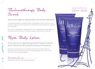 23
Phyto Body Lotion
A formula rich in regenerating and firming plant extracts
which restore the skin’s youthful density and elasticity.
Moisturising and nourishing, this comforting body lotion smoothes away lines,
leaving skin soft and satin-smooth. Gives a noticeably supple, elastic, softer, firmer
skin texture and a lovely body feeling.
Directions for use:
Distribute and work into the entire body every day.
Thalassotherapy Body
Scrub
Suits all skin types to cleanse pores and remove dead cells.
Its composition based on a natural exfoliator, ground Apricot kernel, rids the skin of all
impurities, dead cells and unclogs pores. Its mechanical action promotes skin respiration
and cell renewal.
Also contains natural Atlantic seaweed extract, skin is softened and purified, regains its
natural glow and the efficiency of treatments applied subsequently is enhanced.
Lab Direct Price (US):
(150ml): $16.50
 