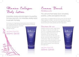 24
Marine Collagen
Body Lotion
Irresistibly velvety and and regains its youthful
firmness and tone. An irresistible velvety lotion
to pamper the body.
A formula rich in regenerating marine extracts which restore the
skin’s youthful density and elasticity Moisturising and nourishing,
this comforting body lotion smoothes
away lines, leaving skin soft
and satin-smooth.
Cannes Beach
Autobronzante
This soft and fresh body lotion smoothes,
soothes, unifies and tightens the skin.
Cannes Beach is a targeted effective firming lotion with the new Fit
Shape ingredient complex – the skin lift for the whole body. Gives
a noticeably firmer skin texture and a lovely radiant allure. Subtle &
natural looking tan builds gradually with each application.
Lab Direct Price (US):
(150ml): $16.50
Lab Direct Price (US):
(150ml): $29.50
Directions for use:
Exfoliate to ensure an even, longer lasting
tan. Apply on clean skin and make sure
your skin is completely dry before applying
the product. Apply a small amount of
moisturiser onto your elbows, knees,
ankles, knuckles and any other areas with
dry skin, as dry skin tends to absorb more
of the product. Make sure you blend the
product evenly. Allow the product to dry for
approximately 5 minutes after application
before getting dressed. Rinse hands well
after application.
 