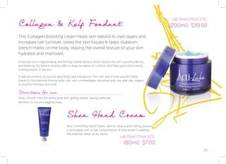 25
Collagen & Kelp Fondant
This Collagen-boosting cream helps skin rebuild its own layers and
increases cell turnover, tones the skin tissues & fades stubborn
stretch marks on the body, leaving the overall texture of your skin
hydrated and improved.
A formula rich in regenerating and firming marine extracts which restore the skin’s youthful density
and elasticity. It’s texture instantly offers a deep sensation of comfort, and helps promote a velvety
looking texture to the skin.
A special moment of luscious daily body care indulgence. Firm skin and a more youthful body:
thanks to this intensive firming body care, skin is immediately smoothed and, day after day, regains
its youthful firmness and tone.
Shea Hand Cream
Rich Comforting Hand Cream, with its creamy and melting texture,
is formulated with a high concentration of shea butter to address
the essential needs of dry hands.
Directions for use:
Daily, smooth onto the entire body with gliding strokes, paying particular
attention to dry and sagging areas.
Lab Direct Price (US):
(200ml): $39.50
Lab Direct Price (US):
(80ml): $7.00
 