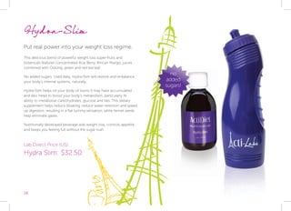 26
Hydra-Slim
Put real power into your weight loss regime.
This delicious blend of powerful weight loss super-fruits and
botanicals features concentrated Acai Berry, African Mango, juices
combined with Oolong, green and red tea leaf.
No added sugars. Used daily, Hydra-Slim will restore and re-balance
your body’s internal systems, naturally.
Hydra-Slim helps rid your body of toxins it may have accumulated
and also helps to boost your body’s metabolism, particularly its
ability to metabolise carbohydrates, glucose and fats. This dietary
supplement helps reduce bloating, reduce water retention and speed
up digestion, resulting in a flat tummy sensation, while fennel seeds
help eliminate gases.
Nutritionally developed beverage aids weight loss, controls appetite
and keeps you feeling full without the sugar rush.
Lab Direct Price (US):
Hydra Slim: $32.50
no
added
sugars!
 