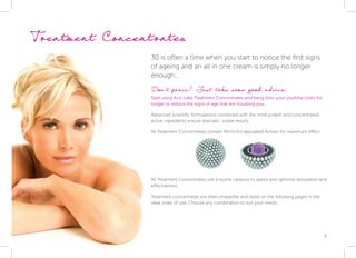 3
Treatment Concentrates
30 is often a time when you start to notice the first signs
of ageing and an all in one cream is simply no longer
enough...
Don’t panic! Just take some good advice:
Start using Acti-Labs Treatment Concentrates and hang onto your youthful looks for
longer or reduce the signs of age that are troubling you.
Advanced scientific formulations combined with the most potent and concentrated
active ingredients ensure dramatic, visible results.
All Treatment Concentrates contain Micro-Encapsulated Actives for maximum effect.
All Treatment Concentrates use Enzyme catalysis to speed and optimise absorption and
effectiveness.
Treatment concentrates are intercompatible and listed on the following pages in the
ideal order of use. Choose any combination to suit your needs.
 