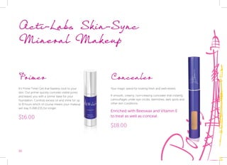30
Primer
It’s Prime Time! Get that flawless look to your
skin. Our primer quickly conceals visible pores
and leaves you with a ‘prime’ base for your
foundation. Controls excess oil and shine for up
to 8 hours which of course means your makeup
will stay FLAWLESS for longer.
$16.00
Acti-Labs Skin-Sync
Mineral Makeup
Concealer
Your magic wand for looking fresh and well-rested.
A smooth, creamy, non-creasing concealer that instantly
camouflages under eye circles, blemishes, dark spots and
other skin conditions.
Enriched with Beeswax and Vitamin E
to treat as well as conceal.
$18.00
 