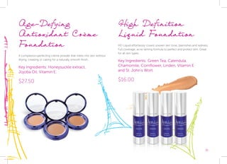 31
High Definition
Liquid Foundation
HD Liquid effortlessly covers uneven skin tone, blemishes and redness.
Full coverage, acne taming formula to perfect and protect skin. Great
for all skin types.
Key Ingredients: Green Tea, Calendula,
Chamomile, Cornflower, Linden, Vitamin E
and St. John’s Wort.
$16.00
Age-Defying
Antioxidant Crème
Foundation
A complexion-perfecting crème powder that melts into skin without
drying, creasing or caking for a naturally smooth finish.
Key Ingredients: Honeysuckle extract,
Jojoba Oil, Vitamin E.
$27.50
 