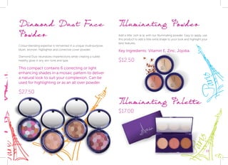 Diamond Dust Face
Powder
Colour-blending expertise is reinvented in a unique multi-purpose
blush, bronzer, highlighter and corrective cover powder.
Diamond Dust neutralizes imperfections while creating a subtle
healthy glow in any skin tone and type.
This compact contains 6 correcting or light
enhancing shades in a mosaic pattern to deliver
a natural look to suit your complexion. Can be
used for highlighting or as an all over powder.
$27.50
Illuminating Powder
Add a little ‘ooh la la’ with our Illuminating powder. Easy to apply, use
this product to add a little extra shape to your look and highlight your
best features.
Key Ingredients: Vitamin E, Zinc, Jojoba.
$12.50
33
$17.00
Illuminating Palette
 