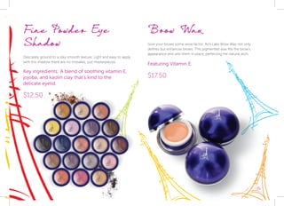 35
Fine Powder Eye
Shadow
Delicately ground to a silky smooth texture. Light and easy to apply,
with this shadow there are no mistakes, just masterpieces.
Key ingredients: A blend of soothing vitamin E,
jojoba, and kaolin clay that’s kind to the	
delicate eyelid.
$12.50
Brow Wax
Give your brows some wow factor. Acti-Labs Brow Wax not only
defines but enhances brows. This pigmented wax fills the brow’s
appearance and sets them in place, perfecting the natural arch.
Featuring Vitamin E.
$17.50
35
 