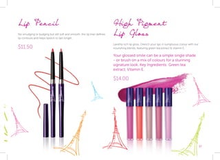 37
High Pigment 			
Lip Gloss
Lavishly rich lip gloss. Drench your lips in sumptuous colour with our
nourishing blends, featuring green tea extract & vitamin E.
Your glossed smile can be a simple single shade
- or brush on a mix of colours for a stunning
signature look. Key Ingredients: Green tea		
extract, Vitamin E.
$14.00
Lip Pencil
No smudging or budging but still soft and smooth, this lip liner defines
lip contours and helps lipstick to last longer.
$11.50
 