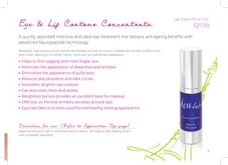 5
Eye & Lip Contour Concentrate
A quickly absorbed intensive and ideal eye treatment that delivers anti-ageing benefits with
advanced Neuropeptide technology.
Weightless, high potency serum soothes and renews eye and lip contours marked with wrinkles, puffiness and
dark circles, restoring a smoother, calmer, more even and well-rested appearance.
•	Helps to firm sagging and more fragile skin.
•	Minimises the appearance of deep lines and wrinkles.
•	Diminishes the appearance of puffy eyes.
•	Reduces discolouration and dark circles.
•	Smoother, brighter eye contour.
•	Eye area looks fresh and rested.
•	Weightless texture provides an excellent base for makeup.
•	Effective on Perioral wrinkles (wrinkles around lips).
•	Eyes will take on a more youthful and healthy looking appearance.
Directions for use: (Refer to Application Tips page)
Apply morning and night to entire eye and lip contour. Stimulate by light tapping action
until completely absorbed.
Lab Direct Price (US):
$27.50
 
