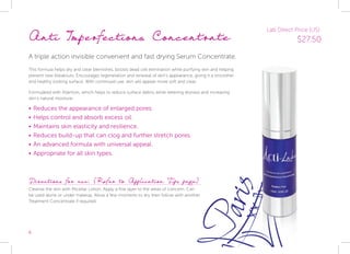 6
Anti Imperfections Concentrate
A triple action invisible convenient and fast drying Serum Concentrate.
This formula helps dry and clear blemishes, boosts dead cell elimination while purifying skin and helping
prevent new breakouts. Encourages regeneration and renewal of skin’s appearance, giving it a smoother
and healthy looking surface. With continued use, skin will appear more soft and clear.
Formulated with Allantoin, which helps to reduce surface debris while relieving dryness and increasing
skin’s natural moisture.
•	Reduces the appearance of enlarged pores.
•	Helps control and absorb excess oil.
•	Maintains skin elasticity and resilience.
•	Reduces build-up that can clog and further stretch pores.
•	An advanced formula with universal appeal.
•	Appropriate for all skin types.
Directions for use: (Refer to Application Tips page)
Cleanse the skin with Micellar Lotion. Apply a fine layer to the areas of concern. Can
be used alone or under makeup. Allow a few moments to dry then follow with another
Treatment Concentrate if required.
Lab Direct Price (US):
$27.50
 