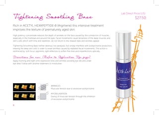 8
Tightening Smoothing Base
Rich in ACETYL HEXAPEPTIDE-8 (Argirliene) this intensive treatment
improves the texture of prematurely aged skin.
High potency concentrate reduces the depth of wrinkles on the face caused by the contraction of muscles,
especially in the forehead and around the eyes. Facial movements cause tenseness of the deep muscles and
skin’s cells which with time and repetition, do not return to the relaxed state and wrinkles appear.
Tightening Smoothing Base neither destroys nor paralyses, but simply interferes with acetylcholine production,
relaxing the deep skin cells in order to erase wrinkles caused by repeated facial movements. This action is
reinforced by ‘soft focus’ pigments, light reflectors to soften fine lines and imperfections optically.
Directions for use: (Refer to Application Tips page)
Apply morning and night onto expression lines and wrinkles avoiding eye lids and under
eye area. Follow with another treatment or moisturiser.
WRINKLES
Muscular tension due to excessive acetylcholine
MYORELAXATION
Easing of muscular tension through the inhibition
of excessive acetylcholine
Lab Direct Price (US):
$27.50
 