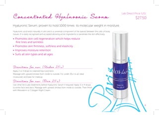 9
Concentrated Hyaluronic Serum
Hyaluronic Serum, proven to hold 1000 times 	its molecular weight in moisture.
Hyaluronic acid exists naturally in skin and is a universal component of the spaces between the cells of body 			
tissues. It is easily recognised and accepted allowing active ingredients to penetrate the skin effectively.
•	Promotes skin cell regeneration which helps reduce
	 fine lines and wrinkles
•	Promotes skin firmness, softness and elasticity
•	Improves moisture retention
•	Suits all skin types and all ages
Directions for use: (Under 25’s)
Apply 2 or 3 drops to cleansed face and neck.
Massage with upward strokes from inside to outside. For under 25s it is an ideal
moisturiser and base for makeup.
Directions for use: (Over 25’s)
Use other Acti-Labs treatments before Hyaluronic Serum if required. Apply 3 or 4 drops
to entire face and neck. Massage with upward strokes from inside to outside. Then finish
with Mesoderm or Collagen Night Cream.
Lab Direct Price (US):
$27.50
 