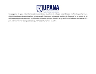 Los programas de apoyo mitigan las necesidades económicas educativas, sin embargo, estos rubros son insuficientes para lograr una
educación verdaderamente gratuita como lo reglamenta la Constitución política de la República de Guatemala en su Artículo 72. Se
tendría mayor impacto si se invirtiera el 7% del Producto Interno Bruto que establece la Ley de Educación Nacional en su artículo 102;
para poder incrementar la asignación presupuestaria a cada programa educativo.
 