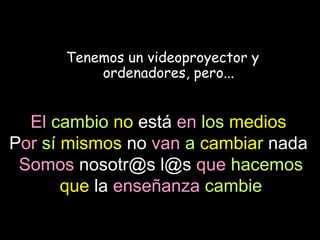 Tenemos un videoproyector y
          ordenadores, pero...


  El cambio no está en los medios.
Por sí mismos no van a cambiar nada.
 Somos nosotr@s l@s que hacemos
       que la enseñanza cambie
 