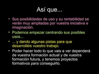 Así que...
• Sus posibilidades de uso y su rentabilidad se
  verán muy ampliadas por vuestra iniciativa e
  imaginación.
• Podemos empezar centrando sus posibles
  usos...
• ... y dando algunas pistas para que
  desarrolléis vuestro trabajo.
• Poder hacer todo lo que vais a ver dependerá
  de vuestra formación actual y de vuestra
  formación futura, y tenemos proyectos
  formativos para conseguirlo.
 