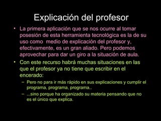 Explicación del profesor
• La primera aplicación que se nos ocurre al tomar
  posesión de esta herramienta tecnológica es la de su
  uso como medio de explicación del profesor y,
  efectivamente, es un gran aliado. Pero podemos
  aprovechar para dar un giro a la situación de aula.
• Con este recurso habrá muchas situaciones en las
  que el profesor ya no tiene que escribir en el
  encerado:
   – Pero no para ir más rápido en sus explicaciones y cumplir el
     programa, programa, programa..
   – ...sino porque ha organizado su materia pensando que no
     es el único que explica.
 