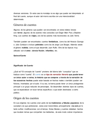 diversas versiones. En este caso la moraleja no es algo que puede ser interpretado al
final del cuento, aunque el autor del mismo escriba con una intencionalidad
determinada.
Géneros de cuentos
Algunos de los géneros que pueden ser encontrados en estos relatos breves
son: terror, algunos de los autores más conocidos son Edgar Allan Poe y Stephen
King. Los cuentos de viajes, uno de los autores más reconocidos es Julio Verne.
También pueden ser encontrados cuentos fantásticos, como los del Horacio Quiroga
o Julio Cortázar e incluso policiales como los de Jorge Luis Borges. Además existe
el género realista, como el que desarrolla Juan Rulfo. Otro de los tópicos muy
utilizado son el amor, ciencia ficción, infantiles, etc.
QuéeselCuento
Significado de Cuento
¿Qué es? El concepto de “cuento” proviene del idioma latín “compŭtus” que se
traduce como “cuenta”. El cuento es un tipo de narración literaria que puede tener
un único autor o varios, la historia que se compone a través de la narración de
los sucesivos hechos puede estar basada en hechos reales o también pueden ser
ficticios, inventados por el autor. A su vez, la trama puede tener un único protagonista
principal o un grupo reducido de personajes. Se desarrollan distintos tipos de cuentos,
que se especializan en tocar temas específicos o que están destinados a cierto
público.
Origen de los cuentos
En sus orígenes los cuentos eran parte de las tradiciones y fábulas populares de la
sociedad a la que pertenecían, estos eran transmitidos principalmente vía oral por lo
tanto sufrían modificaciones con el tiempo. Estas fábulas y cuentos relataban hechos
que tocaban temas que compartían los habitantes, de este modo cobran importancia
 