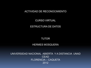 ACTIVIDAD DE RECONOCIMIENTO


                CURSO VIRTUAL

             ESTRUCTURA DE DATOS



                    TUTOR

              HERMES MOSQUERA


UNIVERSIDAD NACIONAL ABIERTA Y A DISTANCIA UNAD
                     CEAD
             FLORENCIA – CAQUETA
                     2012
 