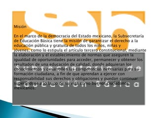 Misión

En el marco de la democracia del Estado mexicano, la Subsecretaría
de Educación Básica tiene la misión de garantizar el derecho a la
educación pública y gratuita de todos los niños, niñas y
jóvenes, como lo estipula el artículo tercero constitucional, mediante
la elaboración y el establecimiento de normas que aseguren la
igualdad de oportunidades para acceder, permanecer y obtener los
resultados de una educación de calidad, donde adquieran los
conocimientos y desarrollen las competencias necesarias para su
formación ciudadana, a fin de que aprendan a ejercer con
responsabilidad sus derechos y obligaciones y puedan continuar
superándose a lo largo de su vida como buenos ciudadanos
mexicanos.
 