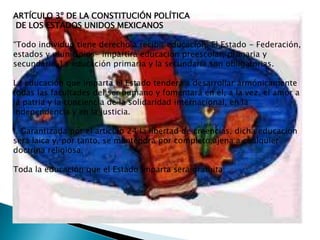 ARTÍCULO 3º DE LA CONSTITUCIÓN POLÍTICA
DE LOS ESTADOS UNIDOS MEXICANOS

“Todo individuo tiene derecho a recibir educación. El Estado - Federación,
estados y municipios- impartirá educación preescolar, primaria y
secundaria. La educación primaria y la secundaria son obligatorias.

La educación que imparta el Estado tenderá a desarrollar armónicamente
todas las facultades del ser humano y fomentará en él, a la vez, el amor a
la patria y la conciencia de la solidaridad internacional, en la
independencia y en la justicia.

I. Garantizada por el artículo 24 la libertad de creencias, dicha educación
será laica y, por tanto, se mantendrá por completo ajena a cualquier
doctrina religiosa;

Toda la educación que el Estado imparta será gratuita;
 