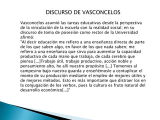 DISCURSO DE VASCONCELOS
Vasconcelos asumió las tareas educativas desde la perspectiva
de la vinculación de la escuela con la realidad social; en su
discurso de toma de posesión como rector de la Universidad
afirmó:
"Al decir educación me refiero a una enseñanza directa de parte
de los que saben algo, en favor de los que nada saben; me
refiero a una enseñanza que sirva para aumentar la capacidad
productiva de cada mano que trabaja, de cada cerebro que
piensa [...]Trabajo útil, trabajo productivo, acción noble y
pensamiento alto, he allí nuestro propósito [...] Tomemos al
campesino bajo nuestra guarda y enseñémosle a centuplicar el
monto de su producción mediante el empleo de mejores útiles y
de mejores métodos. Esto es más importante que distraer los en
la conjugación de los verbos, pues la cultura es fruto natural del
desarrollo económico[...]"
 