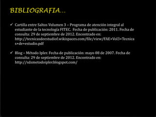 BIBLIOGRAFIA…

 Cartilla entre Saltos Volumen 3 – Programa de atención integral al
  estudiante de la tecnología FITEC. Fecha de publicación: 2011. Fecha de
  consulta: 29 de septiembre de 2012. Encontrado en:
  http://tecnicasdeestudiof.wikispaces.com/file/view/FAE+Vol3+Tecnica
  s+de+estudio.pdf

 Blog – Método Ipler. Fecha de publicación: mayo 08 de 2007. Fecha de
  consulta: 29 de septiembre de 2012. Encontrado en:
  http://sdsmetodoipler.blogspot.com/
 