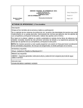 SERVICIO NACIONAL DE APRENDIZAJE SENA 
Centro de formac ión 
Programa de Forma ció n: 
COMPEMENTARIA 
Fecha: 30 de sep 2014 
GUÍA DE APRENDIZAJE: Version 1.0 
Modelo de Mejora Piscicultura Continental 
Cont inu a 
Página 1 de 3 
ACTIVIDAD DE APRENDIZAJE 2: Foro temático 
Descripción: 
Diríjase al foro temático de la semana y realice su participación: 
De un ejemplo de los sistemas de producción de acuerdo a las densidades de siembra que usted 
implementaría en su granja piscícola, mencionando las normas que aplicaría, leer los aportes de 
sus compañeros y enriquecer la discusión, realizar dos aportes como mínimo. 
Con base en lo anterior, elabore su opinión sustentada en autores de los libros de referencia, las 
unidades revisadas durante las dos primeras semanas de estudio y su experiencia personal. No 
olvide leer los aportes de sus compañeros y enriquecer la discusión. 
NOTA: De manera opcional su tutor puede programar una sesión en línea para hacer socialización 
de las actividades propuestas. Así de que ser programada, no olvide participar en la misma. 
Ambiente(s) requerido: 
Virtual, mediante la Plataforma Blackboard 9.1 
Material (es) requerido: 
UNIDAD I: Aspectos generales sobre piscicultura y selección de la especie piscícola de agua 
cálida a sembrar. 
Instructor (es): 
EDWIN RICARDO GARRIDO WEBER 
 