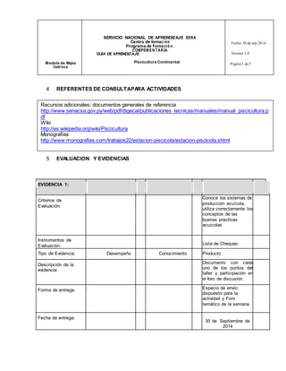 SERVICIO NACIONAL DE APRENDIZAJE SENA 
Centro de formac ión 
Programa de Forma ció n: 
COMPEMENTARIA 
Fecha: 30 de sep 2014 
GUÍA DE APRENDIZAJE: Version 1.0 
Modelo de Mejora Piscicultura Continental 
Cont inu a 
Página 1 de 3 
4 REFERENTES DE CONSULTA PARA ACTIVIDADES 
Recursos adicionales: documentos generales de referencia 
http://www.senacsa.gov.py/web/pdf/digecal/publicaciones_tecnicas/manuales/manual_piscicultura.p 
df 
Wiki 
http://es.wikipedia.org/wiki/Piscicultura 
Monografías 
http://www.monografias.com/trabajos22/estacion-piscicola/estacion-piscicola.shtml 
5 EVALUACION Y EVIDENCIAS 
EVIDENCIA 1: 
Criterios de 
Evaluación: 
Conoce los sistemas de 
producción acuícola, 
utiliza correctamente los 
conceptos de las 
buenas practicas 
acuícolas 
Instrumentos de 
Evaluación: 
Lista de Chequeo 
Tipo de Evidencia: Desempeño Conocimiento Producto 
Descripción de la 
evidencia: 
Documento con cada 
uno de los puntos del 
taller y participación en 
el foro de discusión. 
Forma de entrega: . Espacio de envío 
dispuesto para la 
actividad y Foro 
temático de la semana. 
Fecha de entrega: 
30 de Septiembre de 
2014 
 
