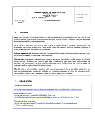 SERVICIO NACIONAL DE APRENDIZAJE SENA 
Centro de formac ión 
Programa de Forma ció n: 
COMPEMENTARIA 
Fecha: 30 de sep 2014 
GUÍA DE APRENDIZAJE: Version 1.0 
Modelo de Mejora Piscicultura Continental 
Cont inu a 
Página 1 de 3 
6 GLOSARIO 
Blog: Sitio web periódicamente actualizado que recopila cronológicamente textos o artículos de uno 
o varios autores, apareciendo primero el más reciente, donde el autor conserva siempre la libertad 
de dejar publicado lo que crea pertinente. 
Foro: Espacio dispuesto para que el tutor oriente el desarrollo de lo planteado en las guías de 
actividades disponibles en el curso. En cada uno de los foros el tutor se hace “visible al aprendiz” y 
acompaña el logro de resultados de aprendizaje. 
Guía de Aprendizaje: Recurso didáctico que orienta al aprendiz sobre las actividades que debe 
desarrollar para lograr un resultado de aprendizaje. 
Rúbrica: Herramienta de evaluación que contiene una suma de criterios con los cuales se mide el 
desempeño de los aprendices. La rúbrica es útil e indispensable para aprendices e instructores, ya 
que tanto los unos como los otros pueden saber por medio de la misma, los criterios sobre los 
cuales se hará un juicio de la actividad propuesta. 
Wiki: Un wiki (o una wiki) (del hawaiano wiki, «hacer las cosas de forma sencilla y rápida») es un 
sitio web cuyas páginas pueden ser editadas por múltiples voluntarios a través del navegador web. 
Los usuarios pueden crear, modificar o borrar un mismo texto que comparten. 
7 BIBLIOGRAFIA 
Ofertas de curso virtual 
http://oferta.senasofiaplus.edu.co/sofia-oferta/detalle-oferta.html?fm=0&fc=VxBDHzv7oKY 
Piscicultura continental 
http://www.fao.org/docrep/005/ad021s/AD021S03.htm 
http://bibliotecadigital.ilce.edu.mx/sites/ciencia/volumen2/ciencia3/090/html/sec_7.html 
Buenas practicas acuicolas 
http://www.ica.gov.co/Areas/Pecuaria/Servicios/Enfermedades-Animales/Acuicolas- 
(1)/DirectricesBppa.aspx 
 