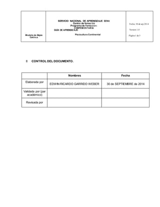 SERVICIO NACIONAL DE APRENDIZAJE SENA 
Centro de formac ión 
Programa de Forma ció n: 
COMPEMENTARIA 
Fecha: 30 de sep 2014 
GUÍA DE APRENDIZAJE: Version 1.0 
Modelo de Mejora Piscicultura Continental 
Cont inu a 
Página 1 de 3 
8 CONTROL DEL DOCUMENTO. 
Nombres Fecha 
Elaborada por 
EDWIN RICARDO GARRIDO WEBER 
30 de SEPTIEMBRE de 2014 
Validada por (par 
académico) 
Revisada por 
 