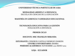 UNIVERSIDAD TÉCNICA PARTICULAR DE LOJA

       MODALIDAD ABIERTA Y A DISTANCIA
     ESCUELA DE CIENCIAS DE LA EDUCACIÓN

MAESTRÍA EN GERENCIA Y LIDERAZGO EDUCACIONAL


    TECNOLOGÍA EDUCATIVA PARA LA GESTIÓN
           EVALUACIÓN A DISTANCIA

                PRIMER CICLO

       DOCENTE: MSC FRANKLIN MIRANDA

ESTUDIANTE: CISNEROS CASTILLO REMIGIO DAMIÁN
          CENTRO UNIVERSITARIO: IBARRA
    PERÍODO ACADÉMICO: NOVIEMBRE 2011-MAYO 2012

              LOJA – ECUADOR
 