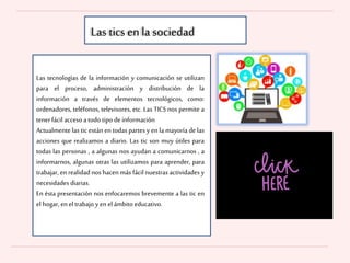 Las tecnologías de la información y comunicación se utilizan
para el proceso, administración y distribución de la
información a través de elementos tecnológicos, como:
ordenadores, teléfonos, televisores, etc. Las TICS nos permite a
tenerfácil acceso a todo tipo de información
Actualmente las tic están en todas partes y en la mayoría de las
acciones que realizamos a diario. Las tic son muy útiles para
todas las personas , a algunas nos ayudan a comunicarnos , a
informarnos, algunas otras las utilizamos para aprender, para
trabajar, en realidad nos hacen más fácil nuestras actividades y
necesidades diarias.
En ésta presentación nos enfocaremos brevemente a las tic en
el hogar, enel trabajo y enel ámbito educativo.
Las tics en la sociedad
 