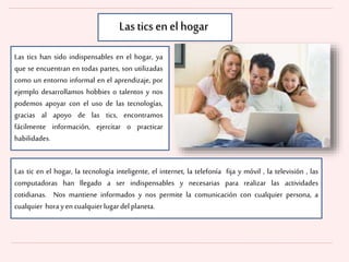 Las tics han sido indispensables en el hogar, ya
que se encuentran en todas partes, son utilizadas
como un entorno informal en el aprendizaje, por
ejemplo desarrollamos hobbies o talentos y nos
podemos apoyar con el uso de las tecnologías,
gracias al apoyo de las tics, encontramos
fácilmente información, ejercitar o practicar
habilidades.
Las tic en el hogar, la tecnología inteligente, el internet, la telefonía fija y móvil , la televisión , las
computadoras han llegado a ser indispensables y necesarias para realizar las actividades
cotidianas. Nos mantiene informados y nos permite la comunicación con cualquier persona, a
cualquier horayen cualquierlugar delplaneta.
Las tics en el hogar
 
