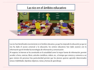 Las tics en elámbito educativo
Las tics han beneficiado enormemente en el ámbito educativo, ya que ha mejorado la educación ya que se
nos ha dado el acceso universal a la educación, los centros educativos han dado avances con la
información quele brindan las tecnologías de información ycomunicación.
Al respecto, la Internet se ha constituido en la actualidad como la mayor fuente de información, permite
acceder a foros, noticias, libros, artículos científicos, videos, etc., al tiempo que conecta y comunica a un
gran número de personas Esta particularidad permite que los jóvenes quieran aprender determinados
temas o habilidades, fijándose objetivos, metas yformas de aprendizaje .
 