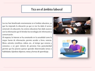 Las tics han beneficiado enormemente en el ámbito educativo, ya
que ha mejorado la educación ya que se nos ha dado el acceso
universal a la educación, los centros educativos han dado avances
con la información que le brindan las tecnologías de información y
comunicación.
Al respecto, la Internet se ha constituido en la actualidad como la
mayor fuente de información, permite acceder a foros, noticias,
libros, artículos científicos, videos, etc., al tiempo que conecta y
comunica a un gran número de personas Esta particularidad
permite que los jóvenes quieran aprender determinados temas o
habilidades, fijándose objetivos, metas yformas de aprendizaje .
Tics en el ámbito laboral
 