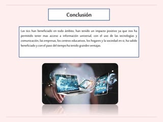 Conclusión
Las tics han beneficiado en todo ámbito, han tenido un impacto positivo ya que nos ha
permitido tener mas acceso a información universal, con el uso de las tecnologías y
comunicación, las empresas, los centros educativos, los hogares y la sociedad en si, ha salido
beneficiado yconel paso del tiempo hatenido grandes ventajas.
 