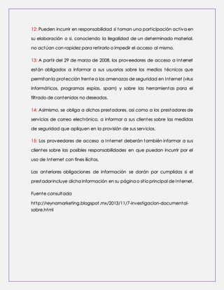 12: Pueden incurrir en responsabilidad si toman una part icipación act iva en 
su elaboración o si, conociendo la ilegalidad de un determinado material, 
no actúan con rapidez para ret irarlo o impedir el acceso al mismo. 
13: A part ir del 29 de marzo de 2008, los proveedores de acceso a Internet 
están obligados a informar a sus usuarios sobre los medios técnicos que 
permitan la protección frente a las amenazas de seguridad en Internet (virus 
informát icos, programas espías, spam) y sobre las herramientas para el 
filt rado de contenidos no deseados. 
14: Asimismo, se obliga a dichos prestadores, así como a los prestadores de 
servicios de correo elect rónico, a informar a sus clientes sobre las medidas 
de seguridad que apliquen en la provisión de sus servicios. 
15: Los proveedores de acceso a Internet deberán también informar a sus 
clientes sobre las posibles responsabilidades en que puedan incurrir por el 
uso de Internet con fines ilícitos. 
Las anteriores obligaciones de información se darán por cumplidas si el 
prestador incluye dicha información en su página o sit io principal de Internet. 
Fuente consultada 
ht tp://reynamarketing.blogspot .mx/2013/11/7-investigacion-documental-sobre. 
html 
