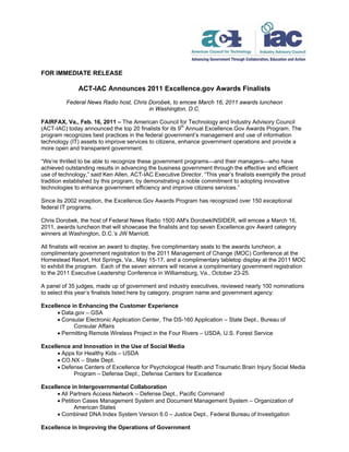 FOR IMMEDIATE RELEASE

              ACT-IAC Announces 2011 Excellence.gov Awards Finalists
          Federal News Radio host, Chris Dorobek, to emcee March 16, 2011 awards luncheon
                                         in Washington, D.C.

FAIRFAX, Va., Feb. 16, 2011 – The American Council for Technology and Industry Advisory Council
(ACT-IAC) today announced the top 20 finalists for its 9th Annual Excellence.Gov Awards Program. The
program recognizes best practices in the federal government’s management and use of information
technology (IT) assets to improve services to citizens, enhance government operations and provide a
more open and transparent government.

“We’re thrilled to be able to recognize these government programs—and their managers—who have
achieved outstanding results in advancing the business government through the effective and efficient
use of technology,” said Ken Allen, ACT-IAC Executive Director. “This year’s finalists exemplify the proud
tradition established by this program, by demonstrating a noble commitment to adopting innovative
technologies to enhance government efficiency and improve citizens services.”

Since its 2002 inception, the Excellence.Gov Awards Program has recognized over 150 exceptional
federal IT programs.

Chris Dorobek, the host of Federal News Radio 1500 AM's DorobekINSIDER, will emcee a March 16,
2011, awards luncheon that will showcase the finalists and top seven Excellence.gov Award category
winners at Washington, D.C.’s JW Marriott.

All finalists will receive an award to display, five complimentary seats to the awards luncheon, a
complimentary government registration to the 2011 Management of Change (MOC) Conference at the
Homestead Resort, Hot Springs, Va., May 15-17, and a complimentary tabletop display at the 2011 MOC
to exhibit the program. Each of the seven winners will receive a complimentary government registration
to the 2011 Executive Leadership Conference in Williamsburg, Va., October 23-25.

A panel of 35 judges, made up of government and industry executives, reviewed nearly 100 nominations
to select this year’s finalists listed here by category, program name and government agency:

Excellence in Enhancing the Customer Experience
       Data.gov – GSA
       Consular Electronic Application Center, The DS-160 Application – State Dept., Bureau of
            Consular Affairs
       Permitting Remote Wireless Project in the Four Rivers – USDA, U.S. Forest Service

Excellence and Innovation in the Use of Social Media
       Apps for Healthy Kids – USDA
       CO.NX – State Dept.
       Defense Centers of Excellence for Psychological Health and Traumatic Brain Injury Social Media
            Program – Defense Dept., Defense Centers for Excellence

Excellence in Intergovernmental Collaboration
       All Partners Access Network – Defense Dept., Pacific Command
       Petition Cases Management System and Document Management System – Organization of
              American States
       Combined DNA Index System Version 6.0 – Justice Dept., Federal Bureau of Investigation

Excellence in Improving the Operations of Government
 