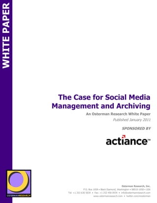 WHITE PAPER




                                 The Case for Social Media
                                Management and Archiving
SPON                                                An Osterman Research White Paper
                                                                            Published January 2011

                                                                                    SPONSORED BY
        sponsored by
          SPON




                 sponsored by
                                                                                    Osterman Research, Inc.
                                                  P.O. Box 1058 • Black Diamond, Washington • 98010-1058 • USA
                                    Tel: +1 253 630 5839 • Fax: +1 253 458 0934 • info@ostermanresearch.com
                                                           www.ostermanresearch.com • twitter.com/mosterman
 