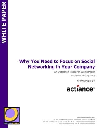 WHITE PAPER




                   Why You Need to Focus on Social
                     Networking in Your Company
ON                                              An Osterman Research White Paper
                                                                        Published January 2011

                                                                                SPONSORED BY
        sponsored by
          SPON




                 sponsored by
                                                                                Osterman Research, Inc.
                                              P.O. Box 1058 • Black Diamond, Washington • 98010-1058 • USA
                                Tel: +1 253 630 5839 • Fax: +1 253 458 0934 • info@ostermanresearch.com
                                                       www.ostermanresearch.com • twitter.com/mosterman
 